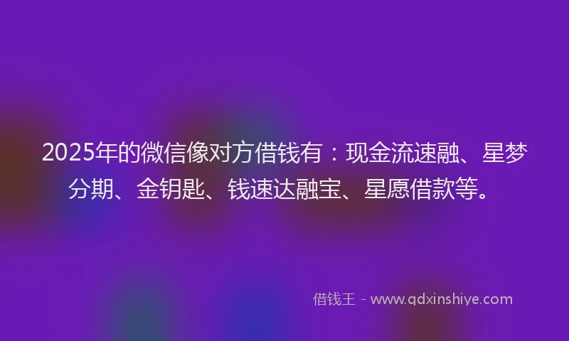 2025年的微信像对方借钱有：现金流速融、星梦分期、金钥匙、钱速达融宝、星愿借款等。