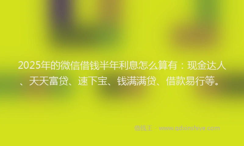 2025年的微信借钱半年利息怎么算有：现金达人、天天富贷、速下宝、钱满满贷、借款易行等。