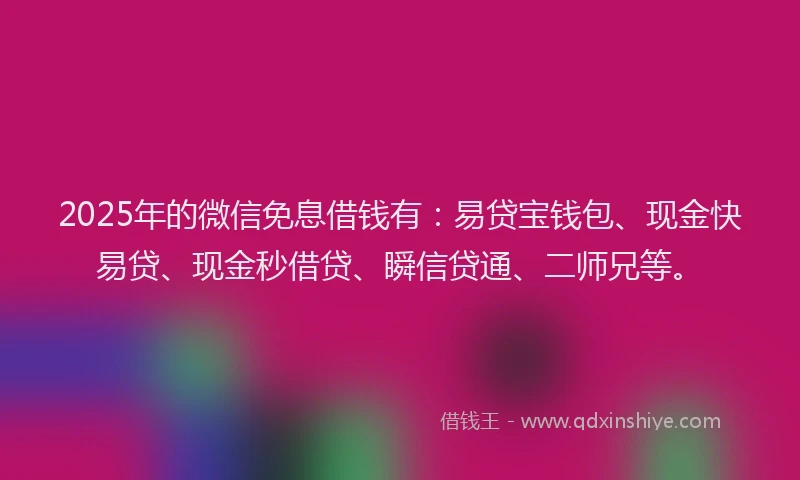 2025年的微信免息借钱有：易贷宝钱包、现金快易贷、现金秒借贷、瞬信贷通、二师兄等。
