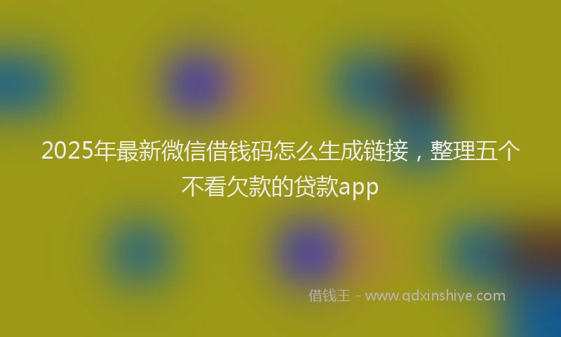2025年最新微信借钱码怎么生成链接，整理五个不看欠款的贷款app