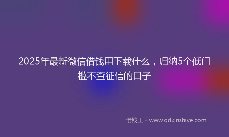 2025年最新微信借钱用下载什么，归纳5个低门槛不查征信的口子