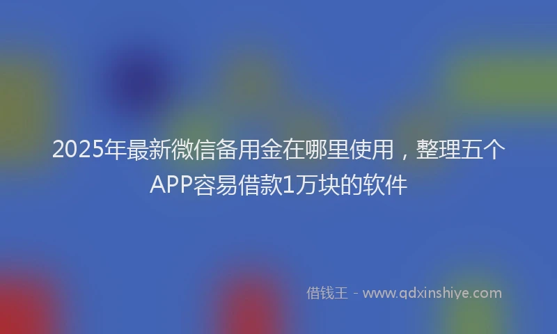 2025年最新微信备用金在哪里使用，整理五个APP容易借款1万块的软件