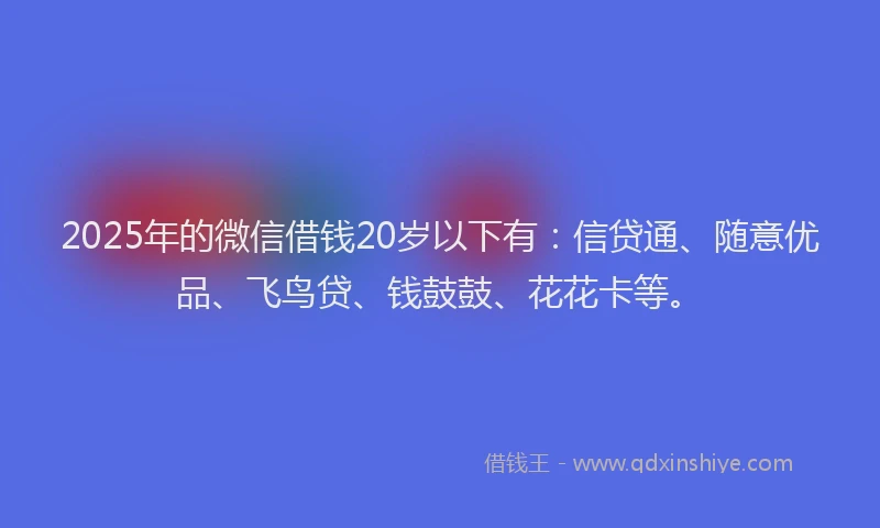 2025年的微信借钱20岁以下有：信贷通、随意优品、飞鸟贷、钱鼓鼓、花花卡等。