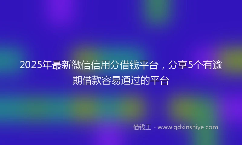 2025年最新微信信用分借钱平台，分享5个有逾期借款容易通过的平台