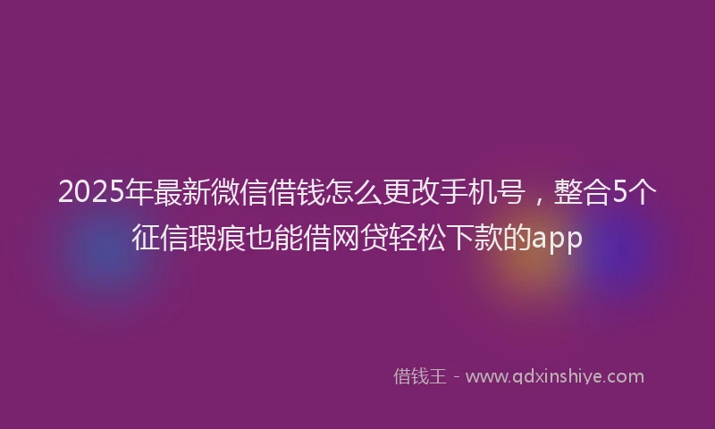 2025年最新微信借钱怎么更改手机号，整合5个征信瑕疵也能借网贷轻松下款的app