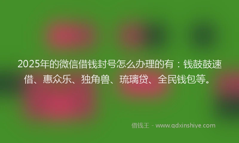 2025年的微信借钱封号怎么办理的有：钱鼓鼓速借、惠众乐、独角兽、琉璃贷、全民钱包等。