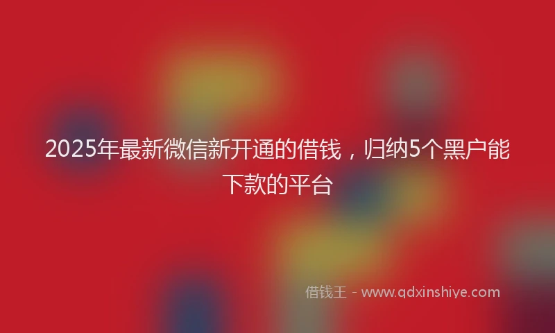 2025年最新微信新开通的借钱，归纳5个黑户能下款的平台