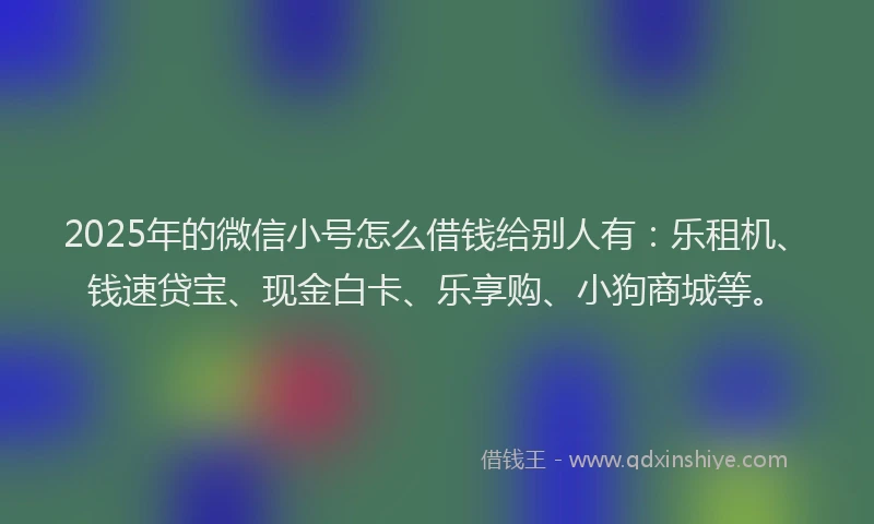 2025年的微信小号怎么借钱给别人有：乐租机、钱速贷宝、现金白卡、乐享购、小狗商城等。