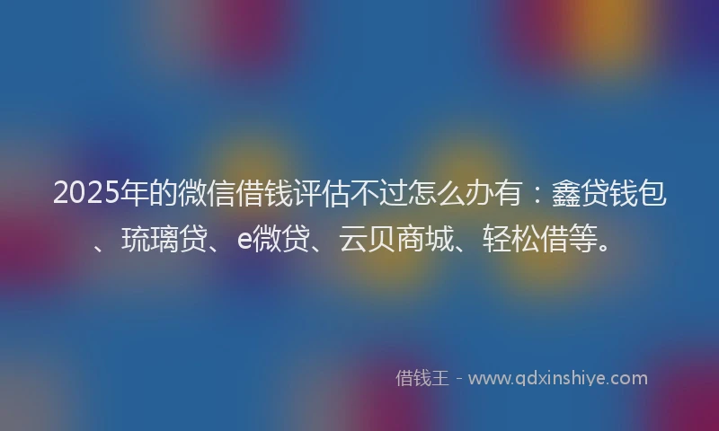 2025年的微信借钱评估不过怎么办有：鑫贷钱包、琉璃贷、e微贷、云贝商城、轻松借等。