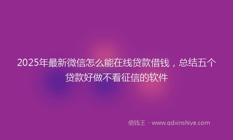 2025年最新微信怎么能在线贷款借钱，总结五个贷款好做不看征信的软件