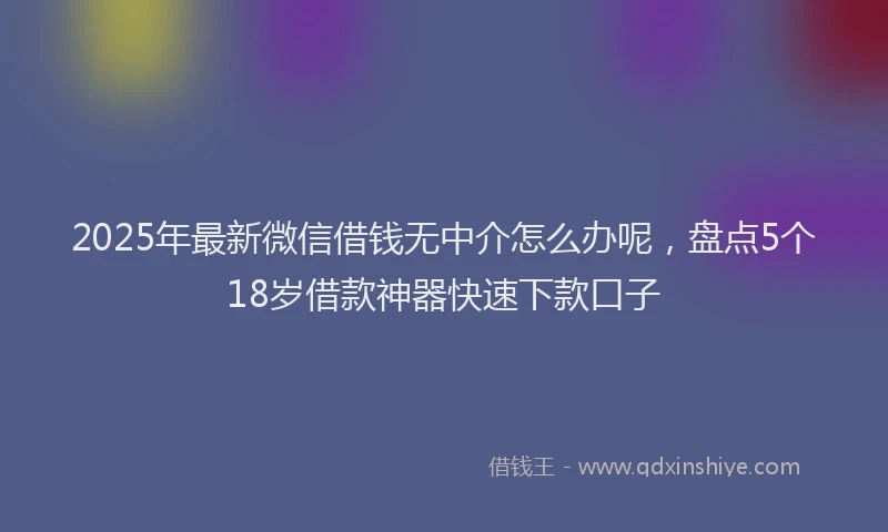 2025年最新微信借钱无中介怎么办呢，盘点5个18岁借款神器快速下款口子