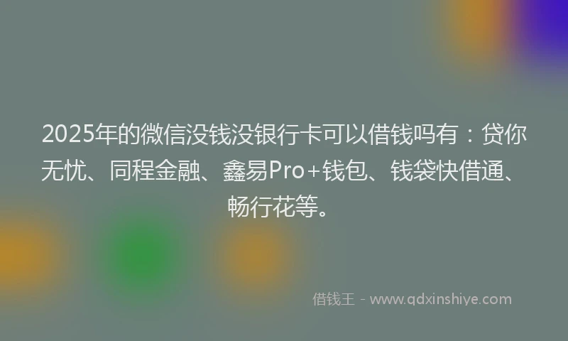 2025年的微信没钱没银行卡可以借钱吗有：贷你无忧、同程金融、鑫易Pro+钱包、钱袋快借通、畅行花等。