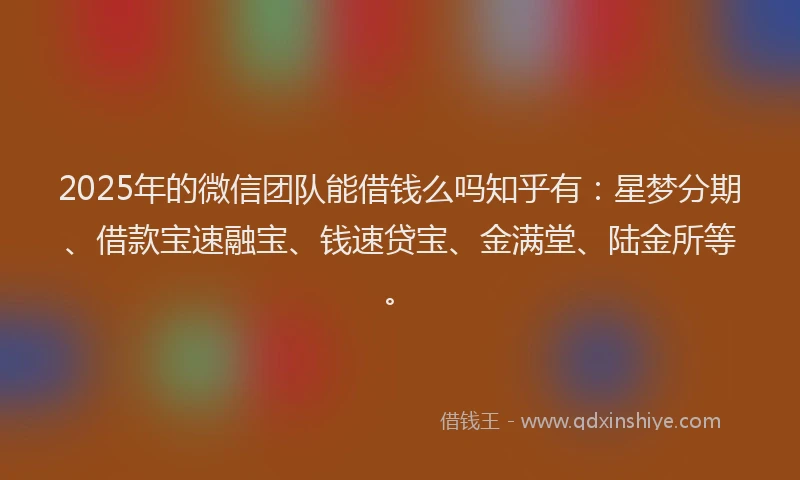 2025年的微信团队能借钱么吗知乎有：星梦分期、借款宝速融宝、钱速贷宝、金满堂、陆金所等。
