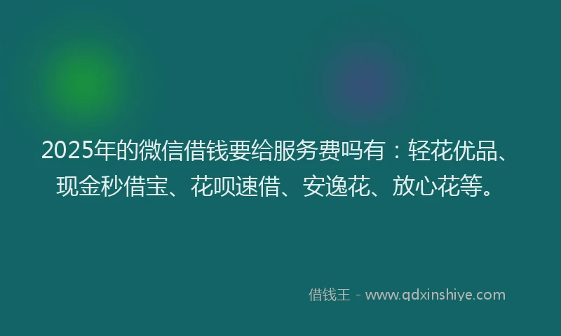 2025年的微信借钱要给服务费吗有：轻花优品、现金秒借宝、花呗速借、安逸花、放心花等。