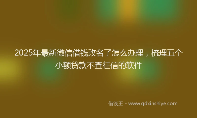 2025年最新微信借钱改名了怎么办理，梳理五个小额贷款不查征信的软件