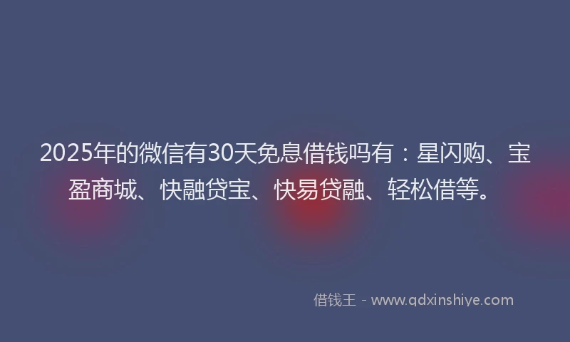 2025年的微信有30天免息借钱吗有：星闪购、宝盈商城、快融贷宝、快易贷融、轻松借等。