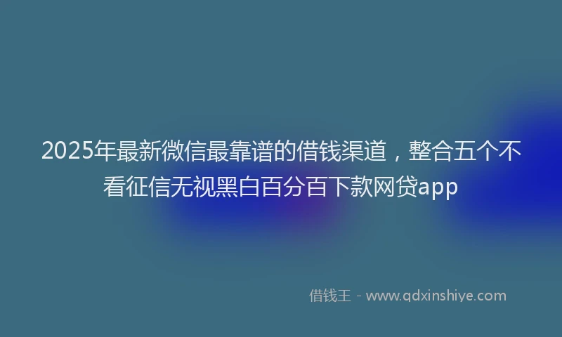 2025年最新微信最靠谱的借钱渠道，整合五个不看征信无视黑白百分百下款网贷app