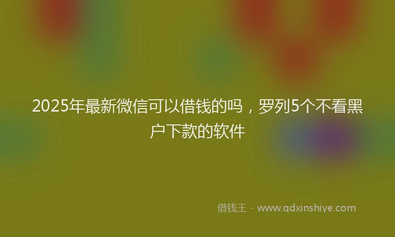 2025年最新微信可以借钱的吗，罗列5个不看黑户下款的软件