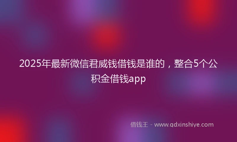 2025年最新微信君威钱借钱是谁的，整合5个公积金借钱app
