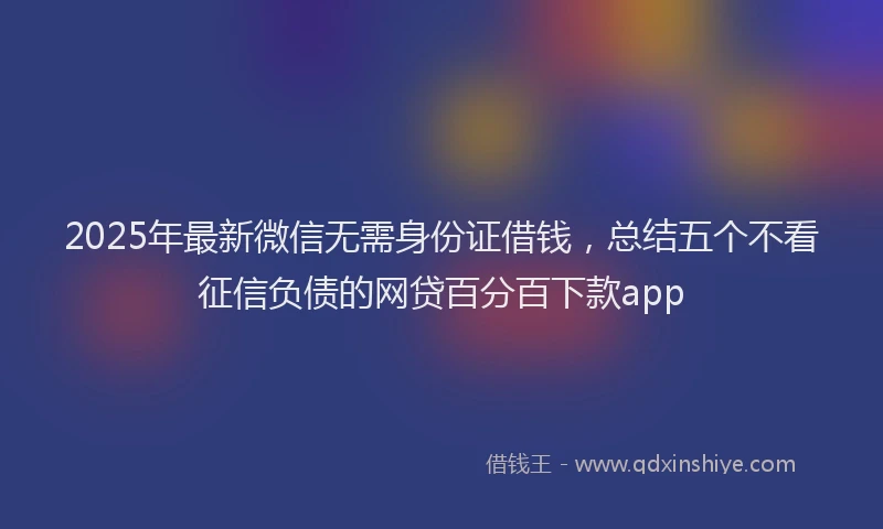 2025年最新微信无需身份证借钱，总结五个不看征信负债的网贷百分百下款app