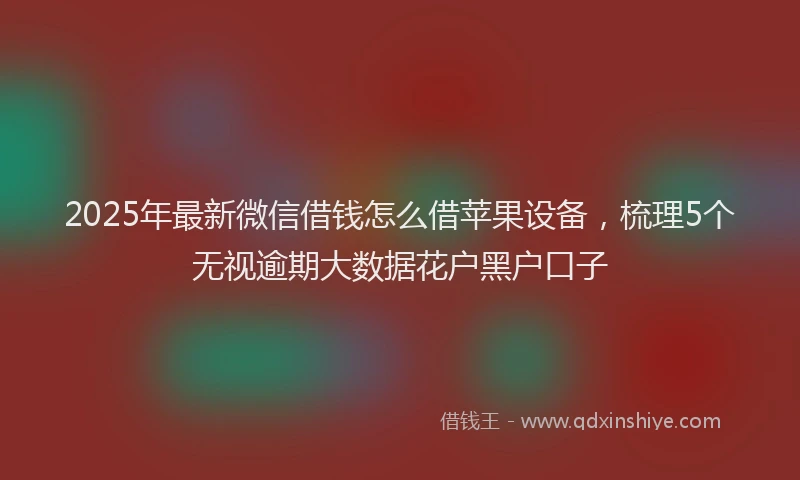 2025年最新微信借钱怎么借苹果设备，梳理5个无视逾期大数据花户黑户口子