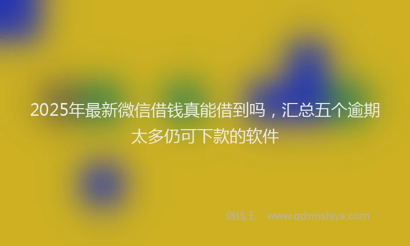 2025年最新微信借钱真能借到吗，汇总五个逾期太多仍可下款的软件