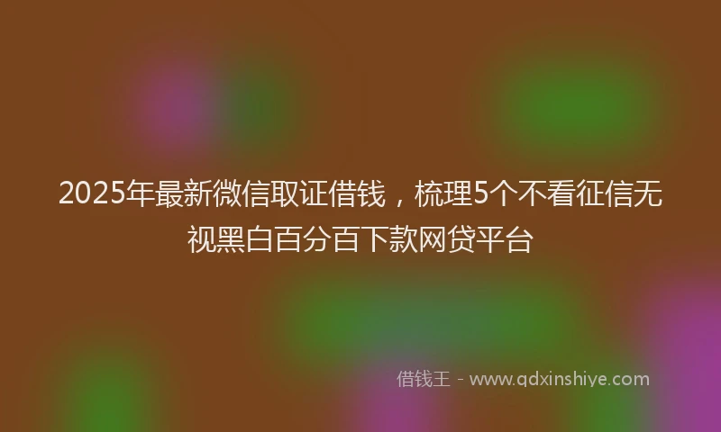 2025年最新微信取证借钱，梳理5个不看征信无视黑白百分百下款网贷平台