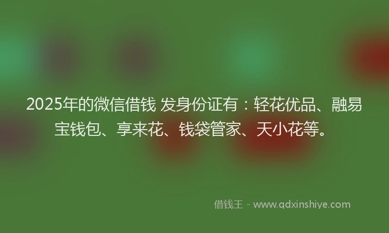 2025年的微信借钱 发身份证有：轻花优品、融易宝钱包、享来花、钱袋管家、天小花等。