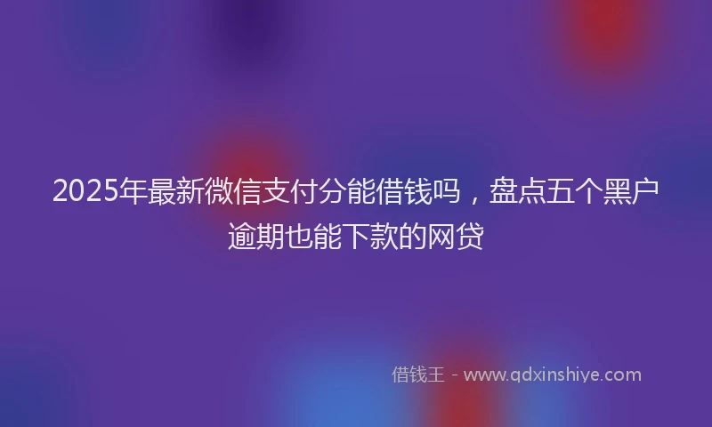 2025年最新微信支付分能借钱吗，盘点五个黑户逾期也能下款的网贷