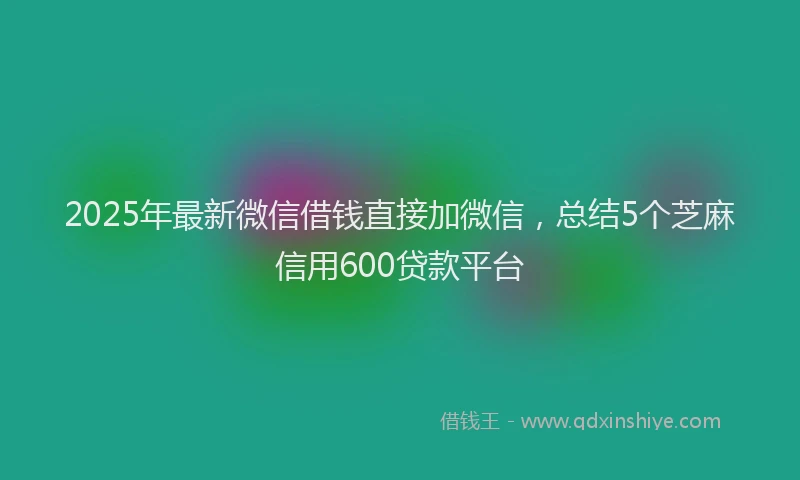 2025年最新微信借钱直接加微信，总结5个芝麻信用600贷款平台
