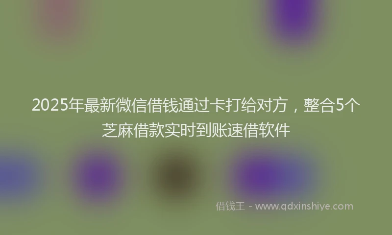 2025年最新微信借钱通过卡打给对方，整合5个芝麻借款实时到账速借软件