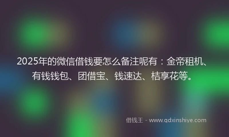 2025年的微信借钱要怎么备注呢有：金帝租机、有钱钱包、团借宝、钱速达、桔享花等。