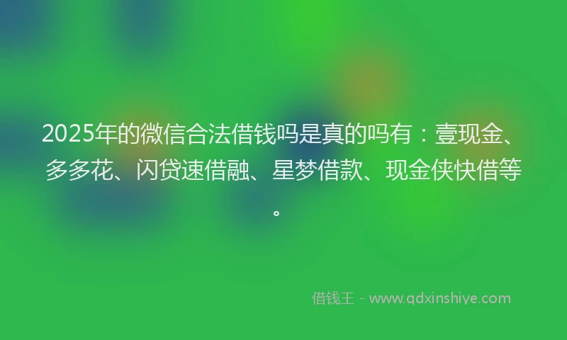 2025年的微信合法借钱吗是真的吗有：壹现金、多多花、闪贷速借融、星梦借款、现金侠快借等。