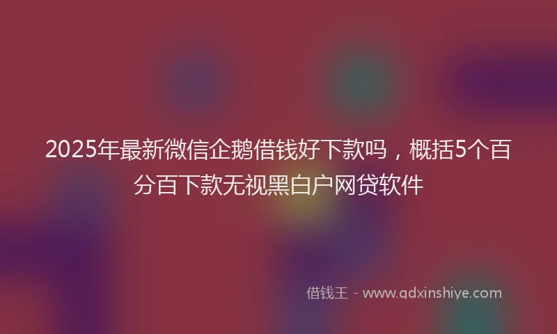 2025年最新微信企鹅借钱好下款吗，概括5个百分百下款无视黑白户网贷软件