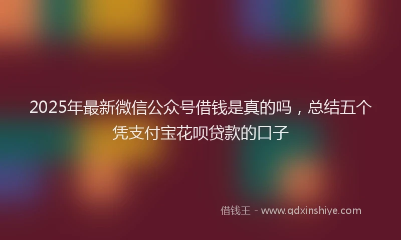 2025年最新微信公众号借钱是真的吗，总结五个凭支付宝花呗贷款的口子