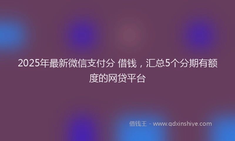 2025年最新微信支付分 借钱，汇总5个分期有额度的网贷平台