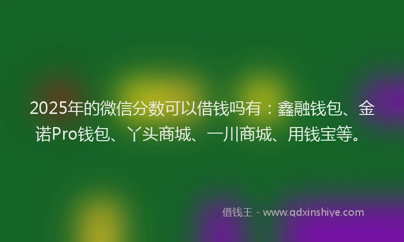 2025年的微信分数可以借钱吗有：鑫融钱包、金诺Pro钱包、丫头商城、一川商城、用钱宝等。