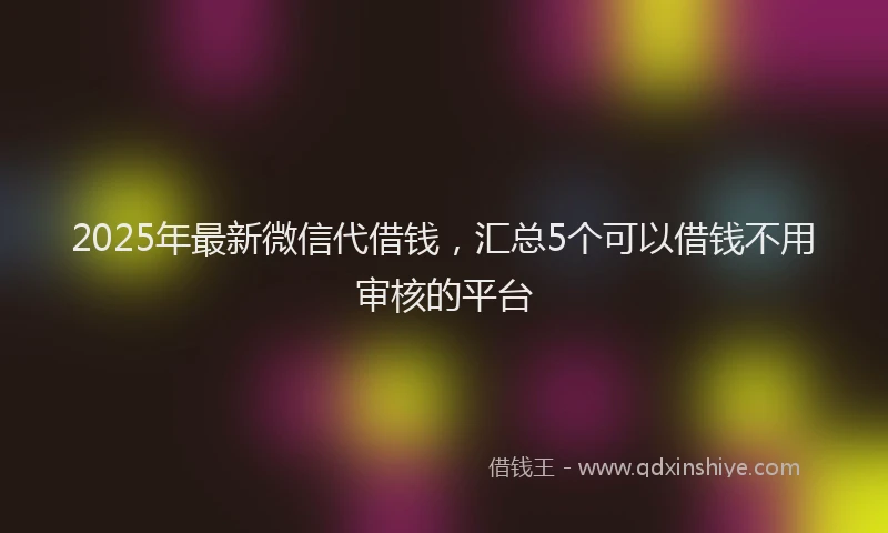 2025年最新微信代借钱，汇总5个可以借钱不用审核的平台