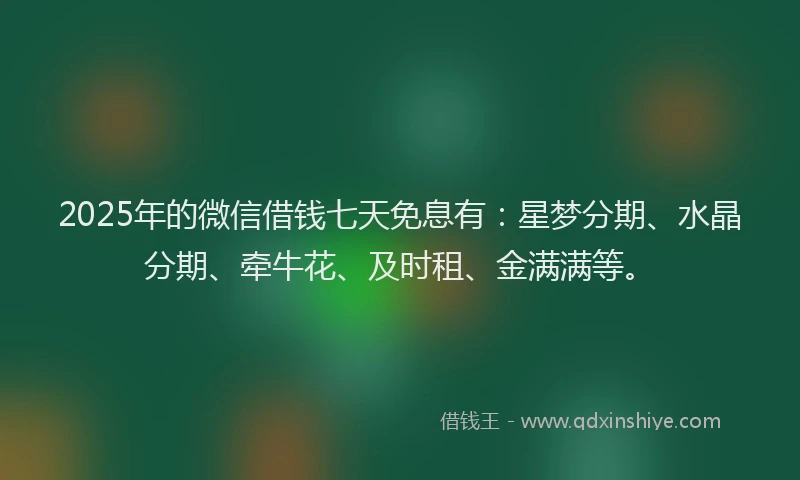 2025年的微信借钱七天免息有：星梦分期、水晶分期、牵牛花、及时租、金满满等。