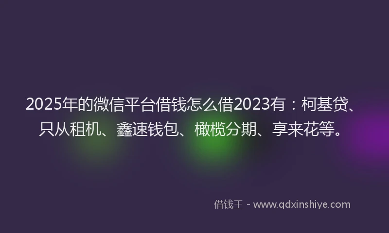 2025年的微信平台借钱怎么借2023有：柯基贷、只从租机、鑫速钱包、橄榄分期、享来花等。