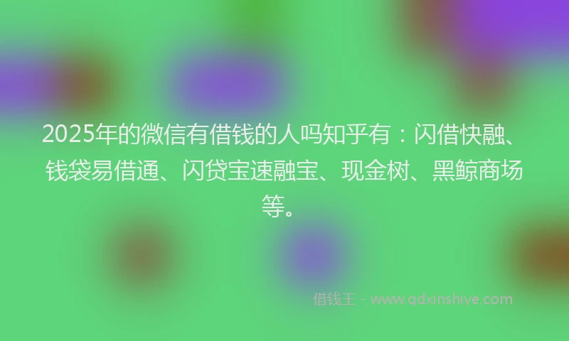 2025年的微信有借钱的人吗知乎有：闪借快融、钱袋易借通、闪贷宝速融宝、现金树、黑鲸商场等。