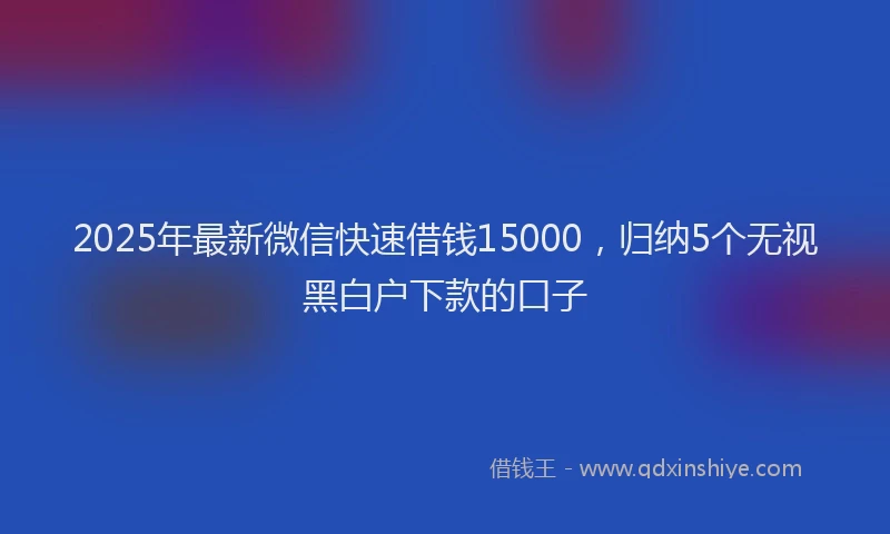 2025年最新微信快速借钱15000，归纳5个无视黑白户下款的口子