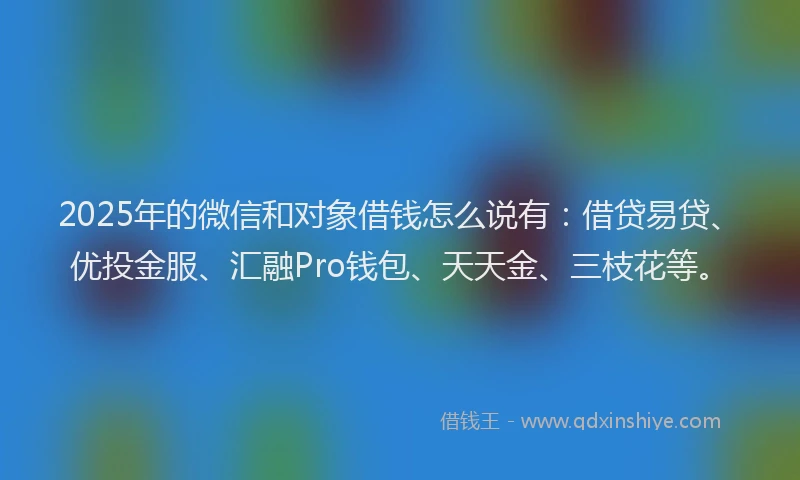 2025年的微信和对象借钱怎么说有：借贷易贷、优投金服、汇融Pro钱包、天天金、三枝花等。