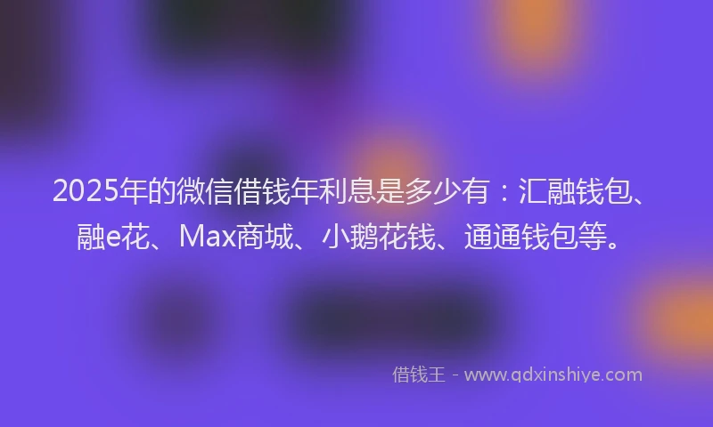 2025年的微信借钱年利息是多少有：汇融钱包、融e花、Max商城、小鹅花钱、通通钱包等。