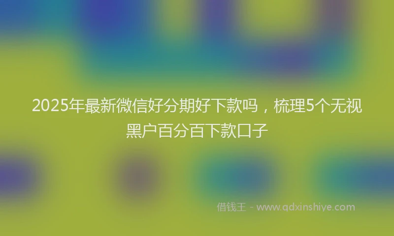 2025年最新微信好分期好下款吗，梳理5个无视黑户百分百下款口子