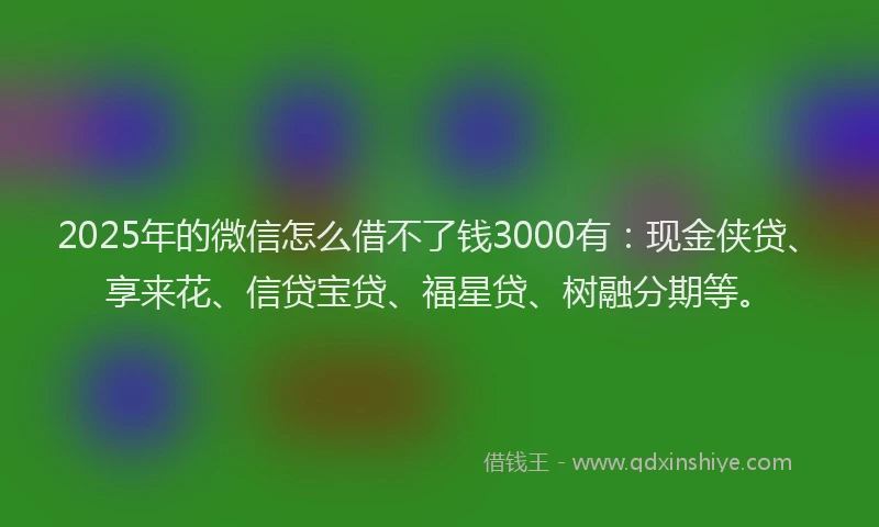 2025年的微信怎么借不了钱3000有：现金侠贷、享来花、信贷宝贷、福星贷、树融分期等。