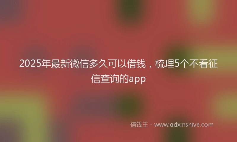 2025年最新微信多久可以借钱，梳理5个不看征信查询的app