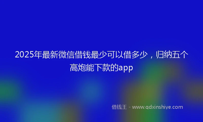 2025年最新微信借钱最少可以借多少，归纳五个高炮能下款的app