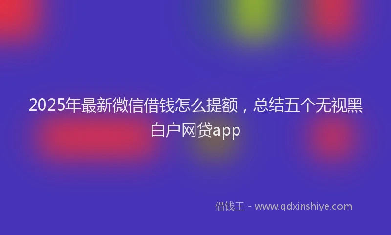 2025年最新微信借钱怎么提额，总结五个无视黑白户网贷app