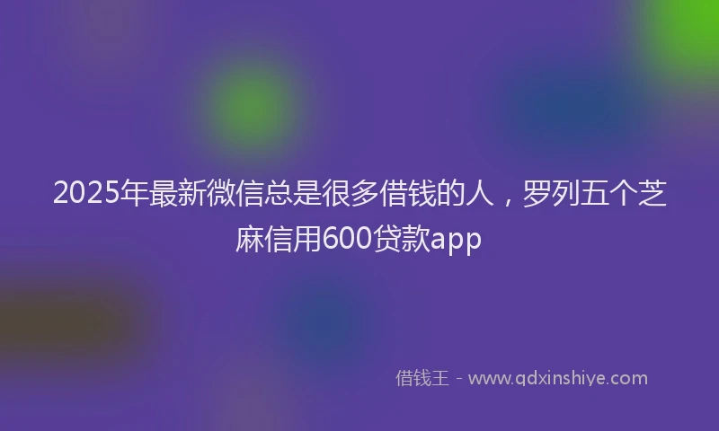 2025年最新微信总是很多借钱的人，罗列五个芝麻信用600贷款app